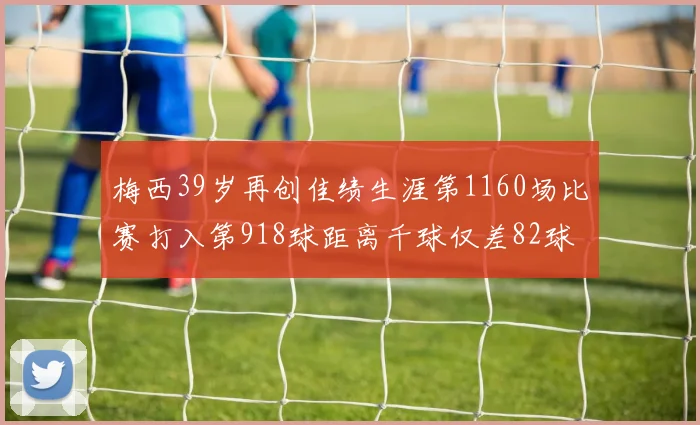 梅西39岁再创佳绩生涯第1160场比赛打入第918球距离千球仅差82球