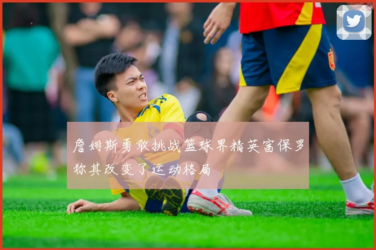 詹姆斯勇敢挑战篮球界精英富保罗称其改变了运动格局