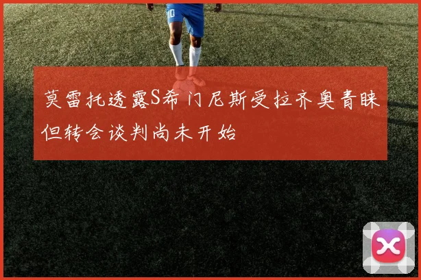 莫雷托透露S希门尼斯受拉齐奥青睐但转会谈判尚未开始
