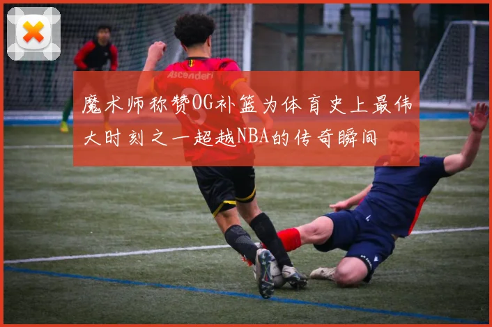 魔术师称赞OG补篮为体育史上最伟大时刻之一超越NBA的传奇瞬间
