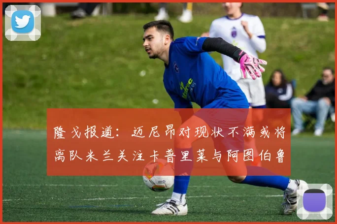 隆戈报道：迈尼昂对现状不满或将离队米兰关注卡普里莱与阿图伯鲁转会动态