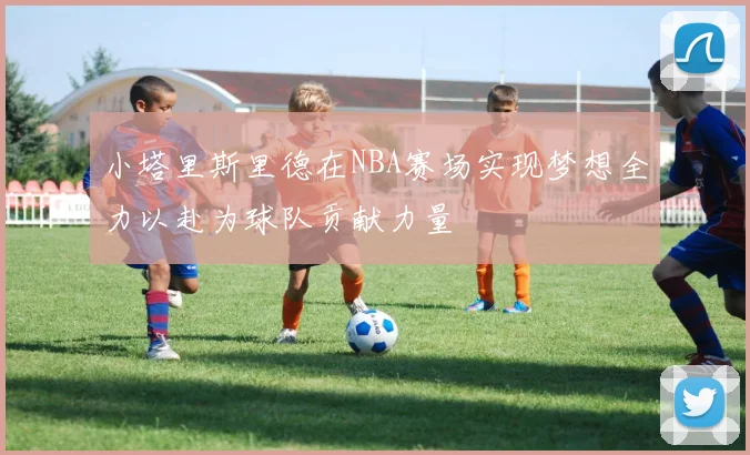 小塔里斯里德在NBA赛场实现梦想全力以赴为球队贡献力量