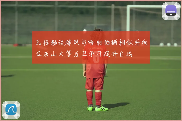 瓦格勒谈球风与哈利伯顿相似并向亚历山大等后卫学习提升自我