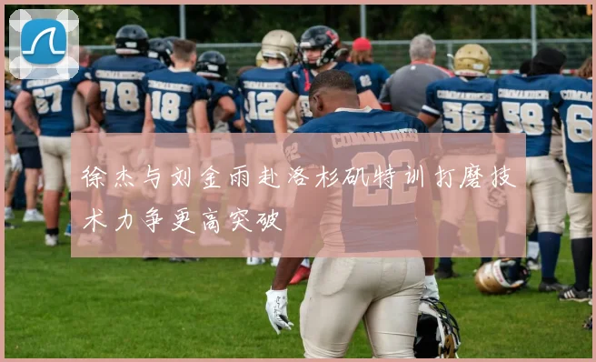 徐杰与刘金雨赴洛杉矶特训打磨技术力争更高突破