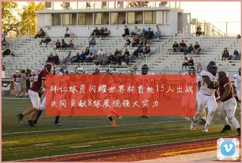 拜仁球员闪耀世界杯首轮15人出战共同贡献8球展现强大实力