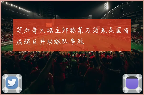 芝加哥火焰主帅称莱万若来美国将成超巨并助球队争冠