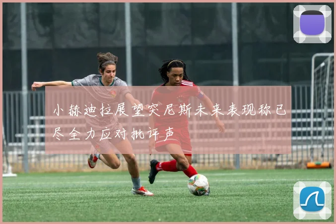 小赫迪拉展望突尼斯未来表现称已尽全力应对批评声