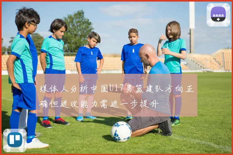 媒体人分析中国U17男篮建队方向正确但进攻能力需进一步提升