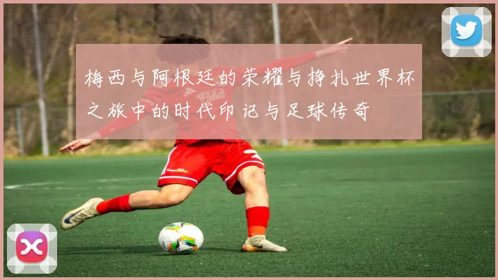 梅西与阿根廷的荣耀与挣扎世界杯之旅中的时代印记与足球传奇