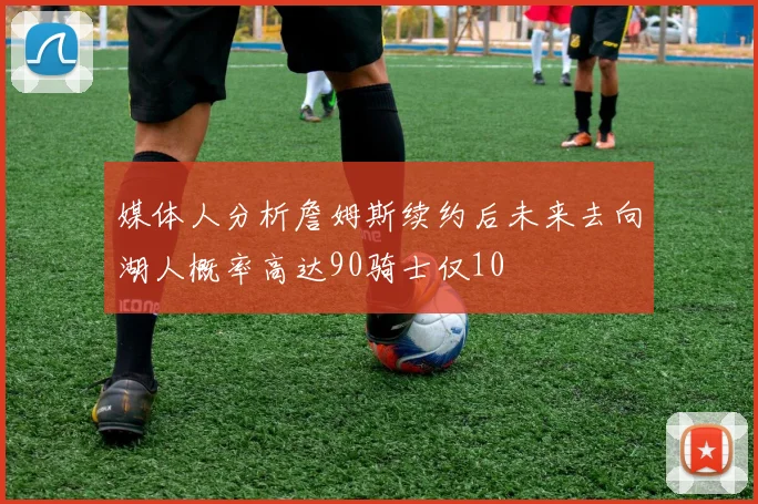 媒体人分析詹姆斯续约后未来去向湖人概率高达90骑士仅10