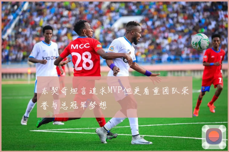 东契奇坦言追求MVP但更看重团队荣誉与总冠军梦想