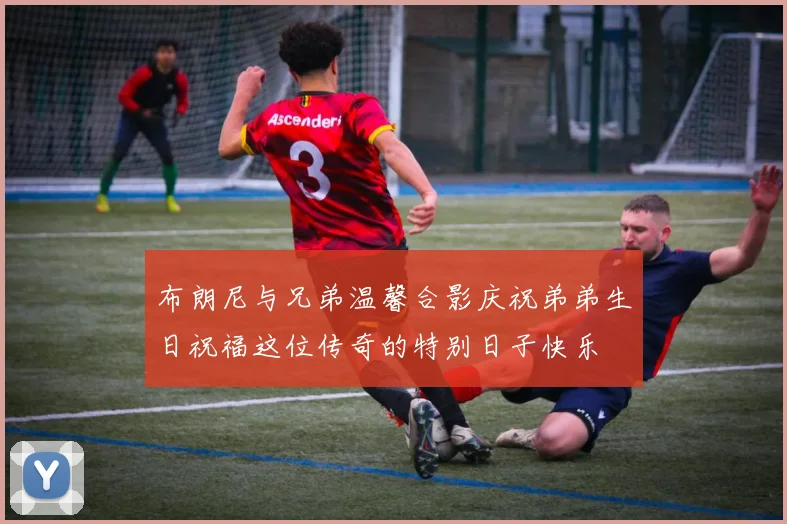布朗尼与兄弟温馨合影庆祝弟弟生日祝福这位传奇的特别日子快乐