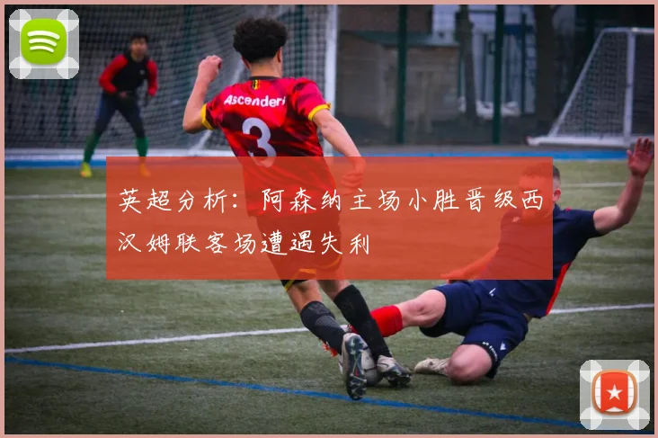 英超分析：阿森纳主场小胜晋级西汉姆联客场遭遇失利