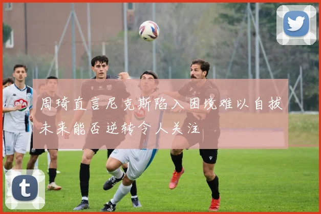 周琦直言尼克斯陷入困境难以自拔未来能否逆转令人关注