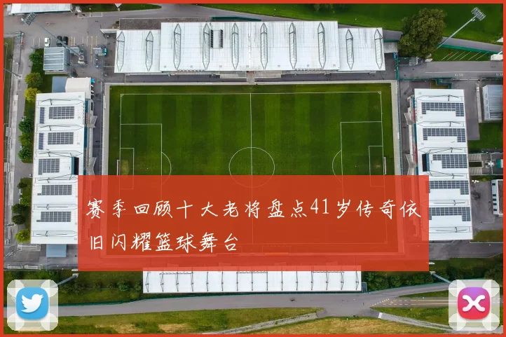 赛季回顾十大老将盘点41岁传奇依旧闪耀篮球舞台